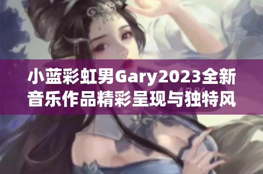 小蓝彩虹男Gary2023全新音乐作品精彩呈现与独特风格解析