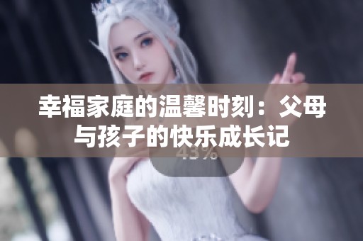 幸福家庭的温馨时刻：父母与孩子的快乐成长记