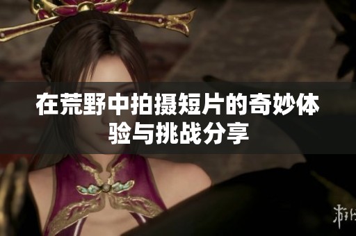 在荒野中拍摄短片的奇妙体验与挑战分享