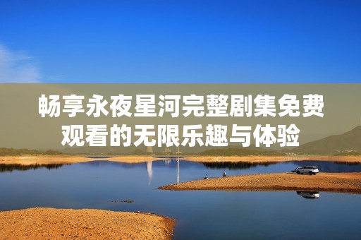 畅享永夜星河完整剧集免费观看的无限乐趣与体验