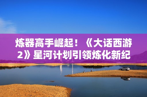 炼器高手崛起！《大话西游2》星河计划引领炼化新纪元