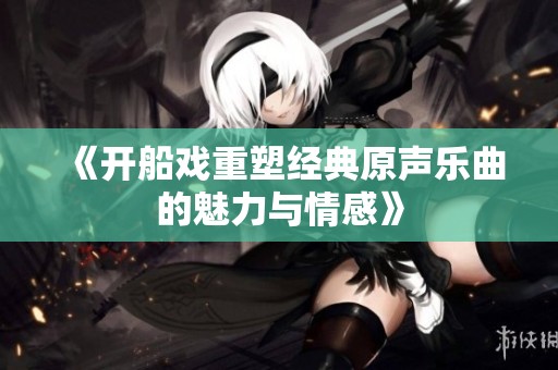 《开船戏重塑经典原声乐曲的魅力与情感》
