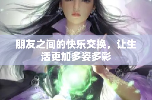 朋友之间的快乐交换，让生活更加多姿多彩