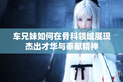 车兄妹如何在骨科领域展现杰出才华与奉献精神