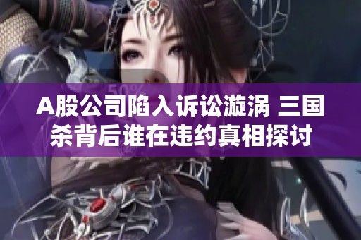 A股公司陷入诉讼漩涡 三国杀背后谁在违约真相探讨