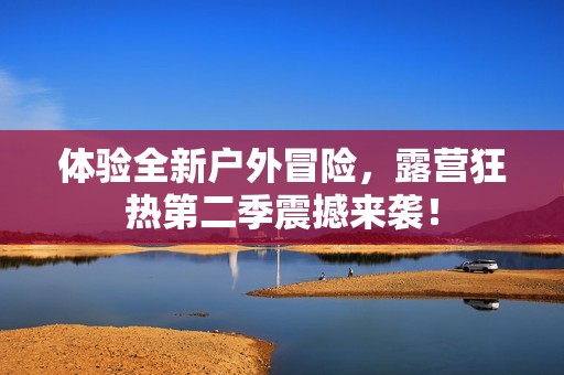 体验全新户外冒险，露营狂热第二季震撼来袭！