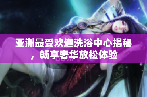 亚洲最受欢迎洗浴中心揭秘，畅享奢华放松体验