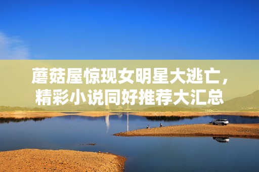 蘑菇屋惊现女明星大逃亡，精彩小说同好推荐大汇总