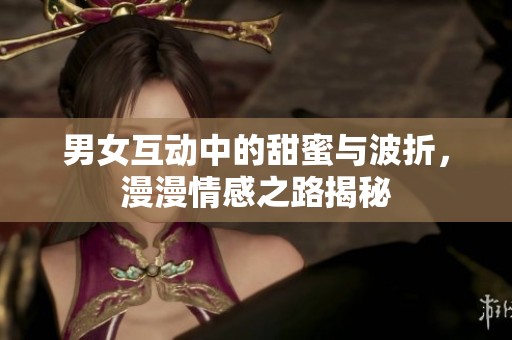 男女互动中的甜蜜与波折，漫漫情感之路揭秘