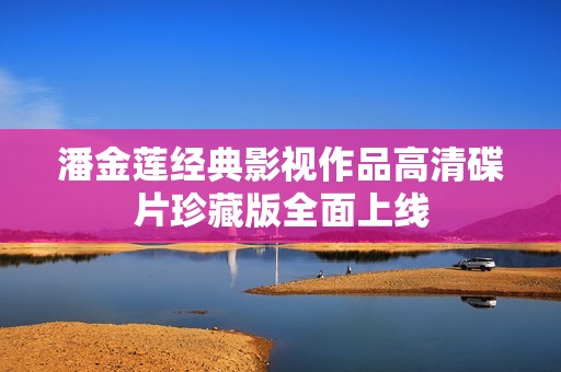 潘金莲经典影视作品高清碟片珍藏版全面上线