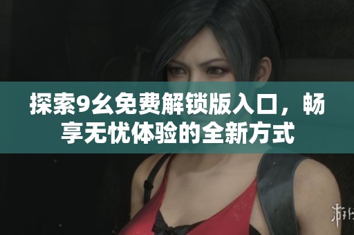 探索9幺免费解锁版入口，畅享无忧体验的全新方式