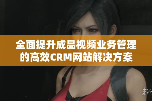 全面提升成品视频业务管理的高效CRM网站解决方案