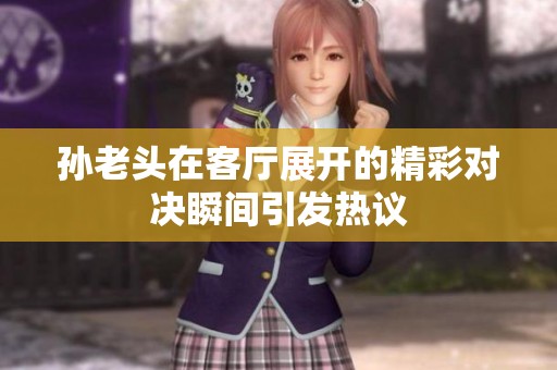 孙老头在客厅展开的精彩对决瞬间引发热议