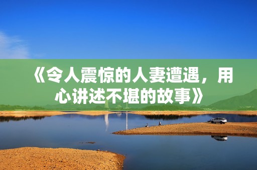 《令人震惊的人妻遭遇，用心讲述不堪的故事》