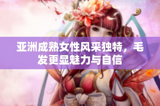 亚洲成熟女性风采独特，毛发更显魅力与自信