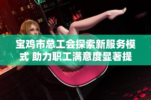 宝鸡市总工会探索新服务模式 助力职工满意度显著提升