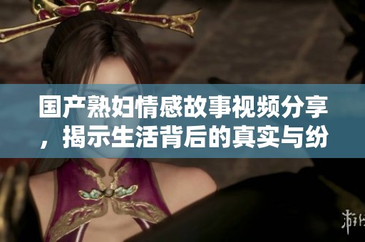 国产熟妇情感故事视频分享，揭示生活背后的真实与纷扰