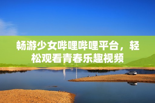 畅游少女哔哩哔哩平台，轻松观看青春乐趣视频