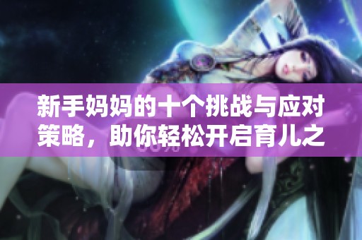 新手妈妈的十个挑战与应对策略，助你轻松开启育儿之旅