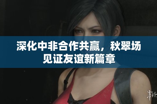 深化中非合作共赢，秋翠场见证友谊新篇章