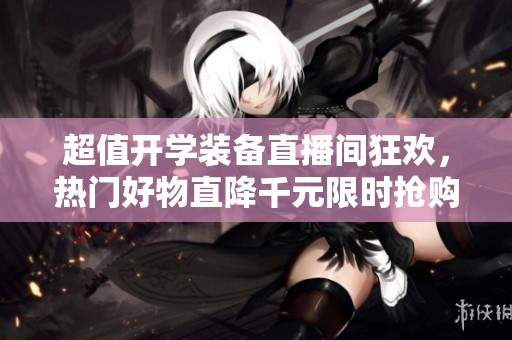 超值开学装备直播间狂欢，热门好物直降千元限时抢购！