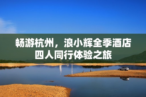 畅游杭州，浪小辉全季酒店四人同行体验之旅
