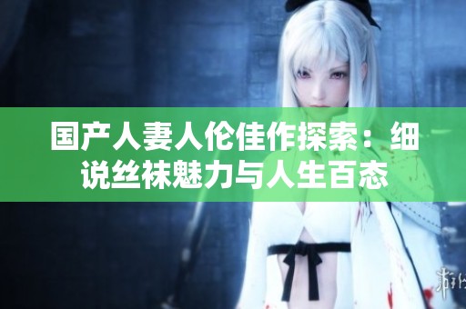 国产人妻人伦佳作探索：细说丝袜魅力与人生百态
