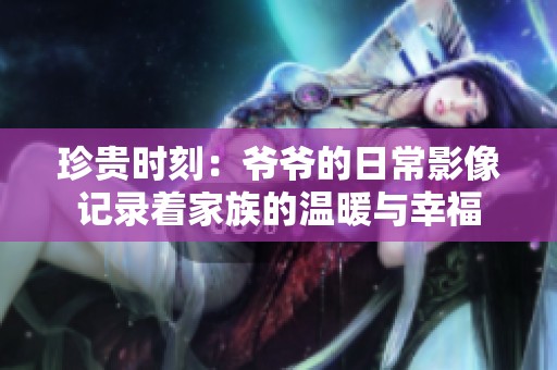 珍贵时刻：爷爷的日常影像记录着家族的温暖与幸福