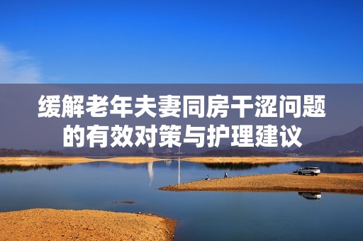缓解老年夫妻同房干涩问题的有效对策与护理建议