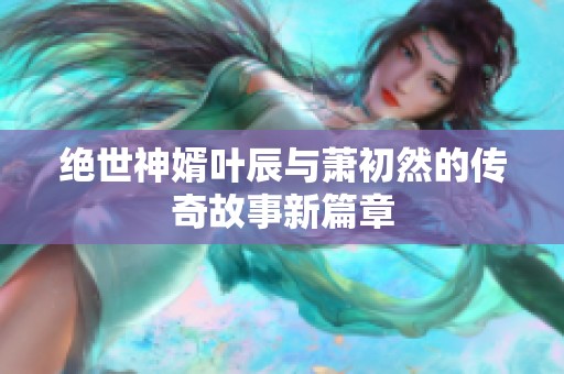 绝世神婿叶辰与萧初然的传奇故事新篇章