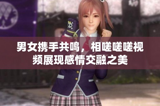 男女携手共鸣，相嗟嗟嗟视频展现感情交融之美