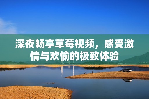 深夜畅享草莓视频，感受激情与欢愉的极致体验