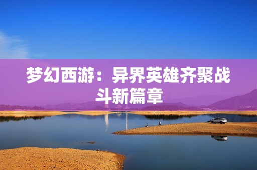 梦幻西游：异界英雄齐聚战斗新篇章