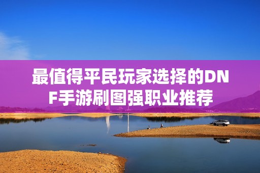 最值得平民玩家选择的DNF手游刷图强职业推荐