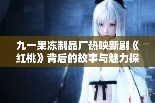 九一果冻制品厂热映新剧《红桃》背后的故事与魅力探析