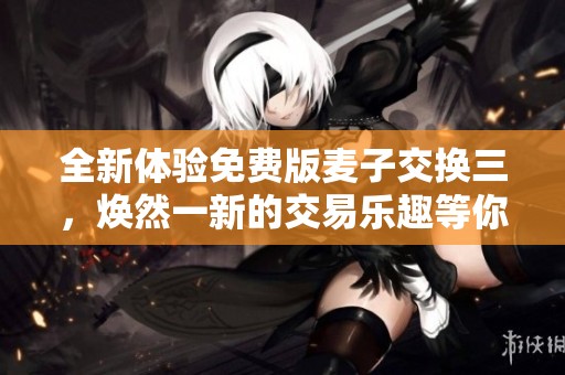 全新体验免费版麦子交换三，焕然一新的交易乐趣等你来尝试