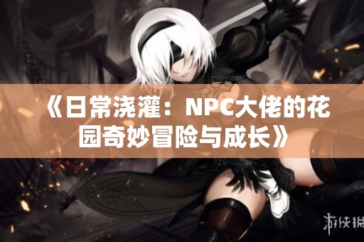 《日常浇灌：NPC大佬的花园奇妙冒险与成长》