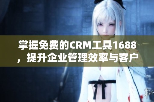 掌握免费的CRM工具1688，提升企业管理效率与客户关系