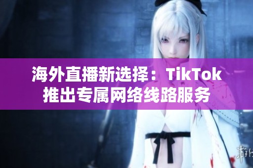 海外直播新选择：TikTok推出专属网络线路服务