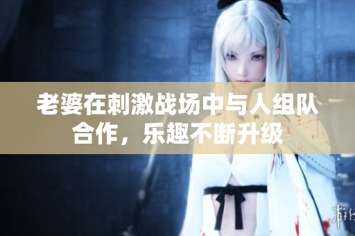 老婆在刺激战场中与人组队合作，乐趣不断升级