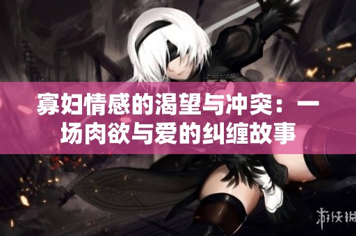 寡妇情感的渴望与冲突：一场肉欲与爱的纠缠故事
