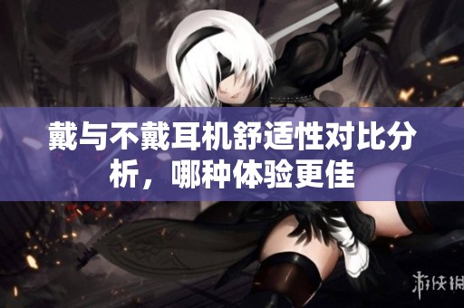 戴与不戴耳机舒适性对比分析，哪种体验更佳