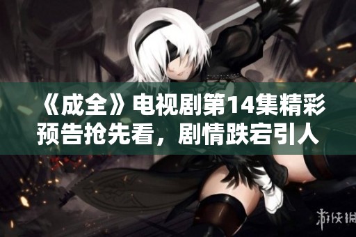 《成全》电视剧第14集精彩预告抢先看，剧情跌宕引人期待