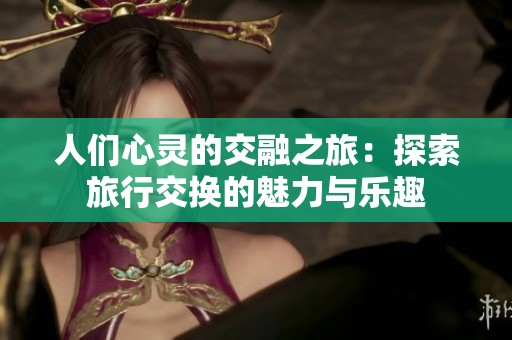 人们心灵的交融之旅：探索旅行交换的魅力与乐趣
