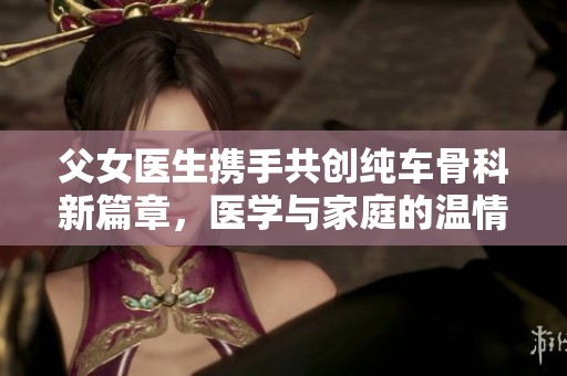 父女医生携手共创纯车骨科新篇章，医学与家庭的温情互动