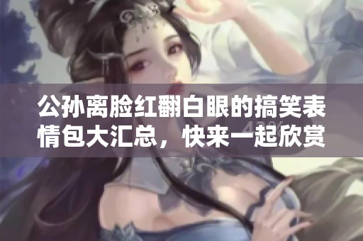 公孙离脸红翻白眼的搞笑表情包大汇总，快来一起欣赏！