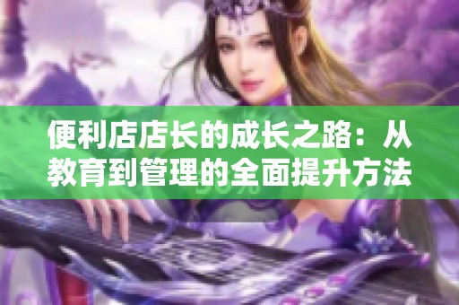 便利店店长的成长之路：从教育到管理的全面提升方法