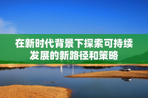 在新时代背景下探索可持续发展的新路径和策略