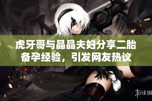 虎牙哥与晶晶夫妇分享二胎备孕经验，引发网友热议