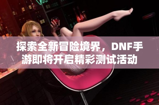 探索全新冒险境界，DNF手游即将开启精彩测试活动